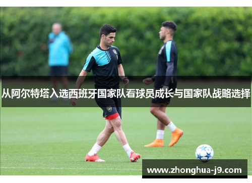 从阿尔特塔入选西班牙国家队看球员成长与国家队战略选择