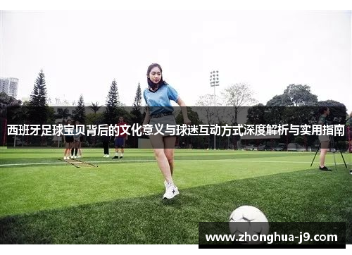 西班牙足球宝贝背后的文化意义与球迷互动方式深度解析与实用指南