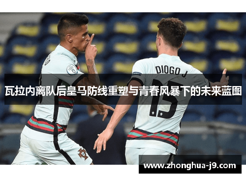 瓦拉内离队后皇马防线重塑与青春风暴下的未来蓝图