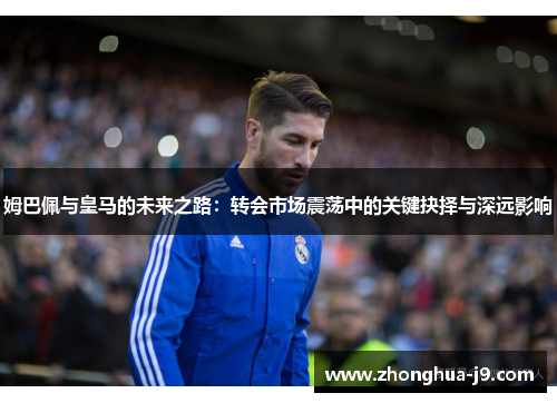 姆巴佩与皇马的未来之路：转会市场震荡中的关键抉择与深远影响
