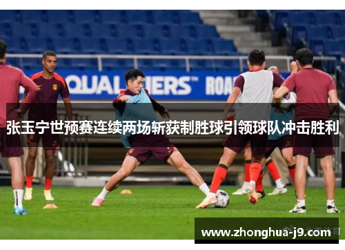 张玉宁世预赛连续两场斩获制胜球引领球队冲击胜利
